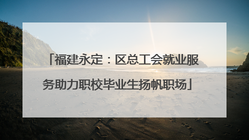 福建永定：区总工会就业服务助力职校毕业生扬帆职场